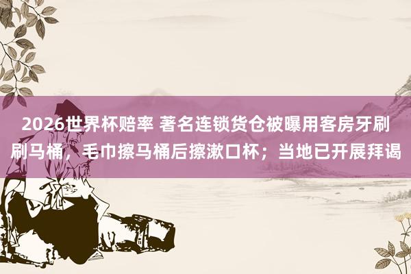 2026世界杯赔率 著名连锁货仓被曝用客房牙刷刷马桶,毛巾擦马桶后擦漱口杯;当地已开展拜谒