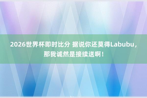 2026世界杯即时比分 据说你还莫得Labubu，那我诚然是接续送啊！