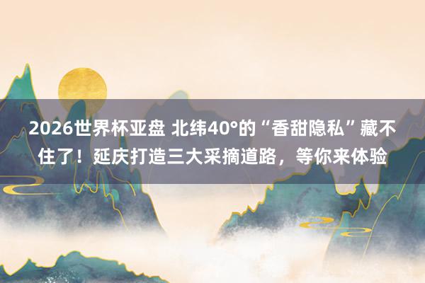 2026世界杯亚盘 北纬40°的“香甜隐私”藏不住了！延庆打造三大采摘道路，等你来体验