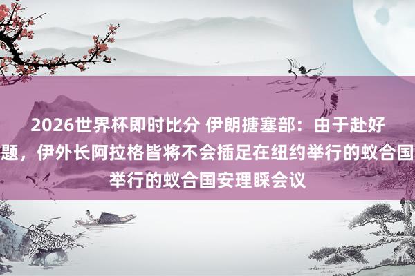 2026世界杯即时比分 伊朗搪塞部：由于赴好意思签证问题，伊外长阿拉格皆将不会插足在纽约举行的蚁合国安理睬会议