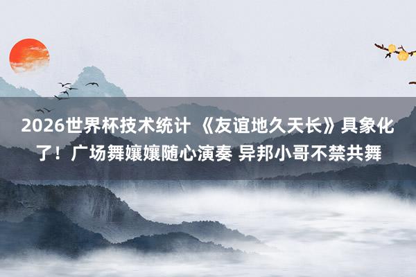 2026世界杯技术统计 《友谊地久天长》具象化了！广场舞孃孃随心演奏 异邦小哥不禁共舞