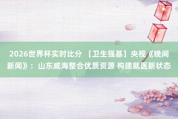 2026世界杯实时比分 【卫生强基】央视《晚间新闻》：山东威海整合优质资源 构建就医新状态