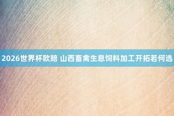 2026世界杯欧赔 山西畜禽生息饲料加工开拓若何选