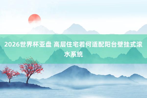 2026世界杯亚盘 高层住宅若何适配阳台壁挂式滚水系统