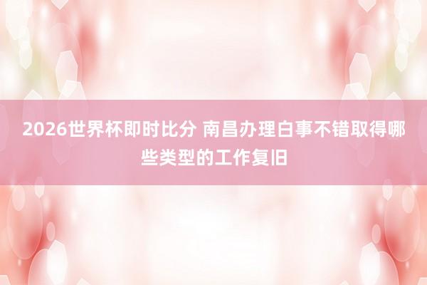 2026世界杯即时比分 南昌办理白事不错取得哪些类型的工作复旧