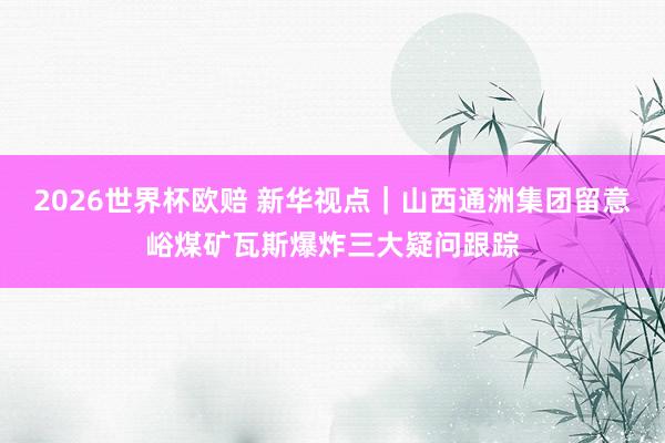 2026世界杯欧赔 新华视点｜山西通洲集团留意峪煤矿瓦斯爆炸三大疑问跟踪