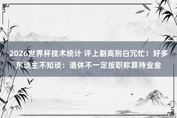2026世界杯技术统计 评上副高别白冗忙！好多东谈主不知谈：退休不一定按职称算待业金