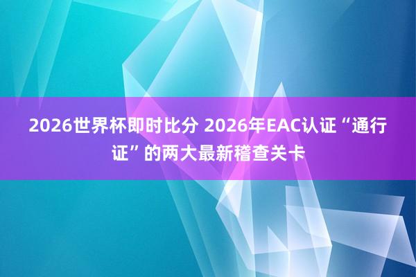 2026世界杯即时比分 2026年EAC认证“通行证”的两大最新稽查关卡