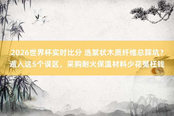 2026世界杯实时比分 选絮状木质纤维总踩坑？遁入这5个误区，采购耐火保温材料少花冤枉钱