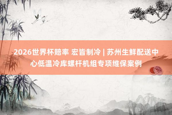 2026世界杯赔率 宏皆制冷 | 苏州生鲜配送中心低温冷库螺杆机组专项维保案例