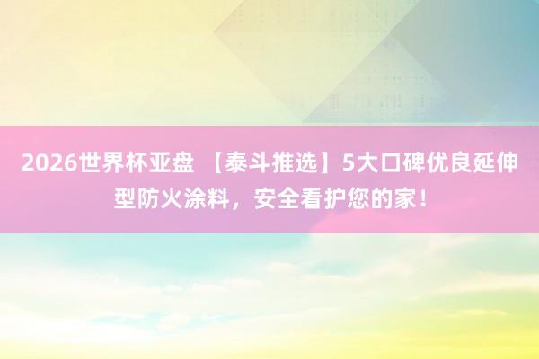 2026世界杯亚盘 【泰斗推选】5大口碑优良延伸型防火涂料，安全看护您的家！