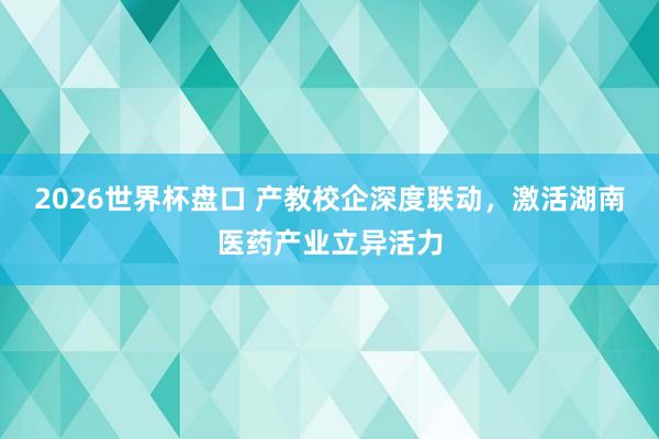 2026世界杯盘口 产教校企深度联动，激活湖南医药产业立异活力