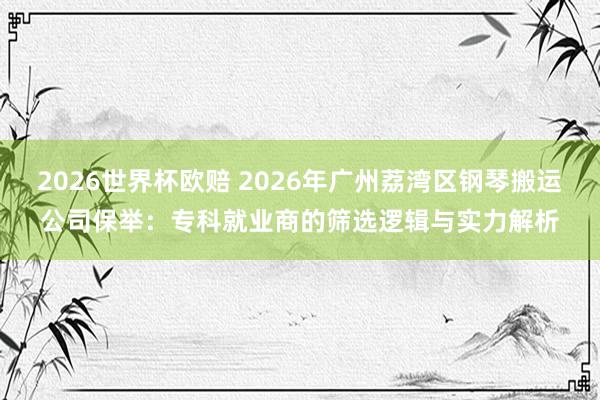 2026世界杯欧赔 2026年广州荔湾区钢琴搬运公司保举：专科就业商的筛选逻辑与实力解析