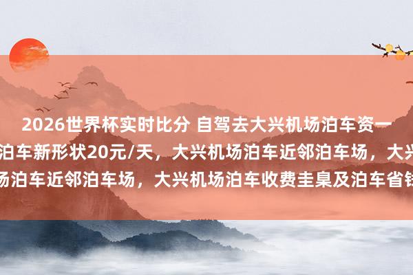 2026世界杯实时比分 自驾去大兴机场泊车资一天不到20块，大兴机场泊车新形状20元/天，大兴机场泊车近邻泊车场，大兴机场泊车收费圭臬及泊车省钱目的
