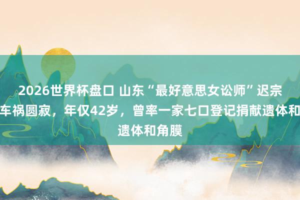 2026世界杯盘口 山东“最好意思女讼师”迟宗琳因车祸圆寂，年仅42岁，曾率一家七口登记捐献遗体和角膜