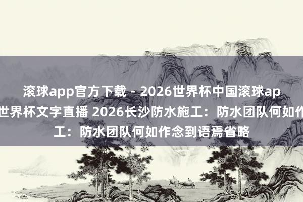 滚球app官方下载 - 2026世界杯中国滚球app官网，2026世界杯文字直播 2026长沙防水施工：防水团队何如作念到语焉省略