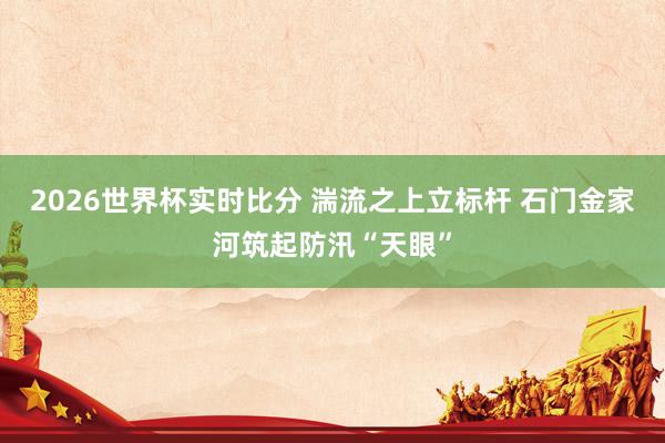 2026世界杯实时比分 湍流之上立标杆 石门金家河筑起防汛“天眼”