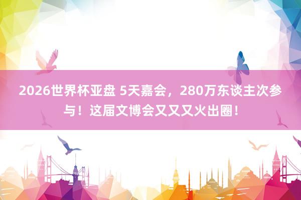 2026世界杯亚盘 5天嘉会，280万东谈主次参与！这届文博会又又又火出圈！