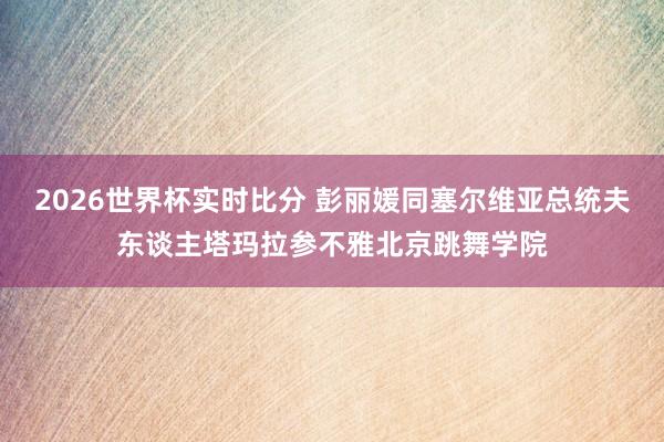 2026世界杯实时比分 彭丽媛同塞尔维亚总统夫东谈主塔玛拉参不雅北京跳舞学院