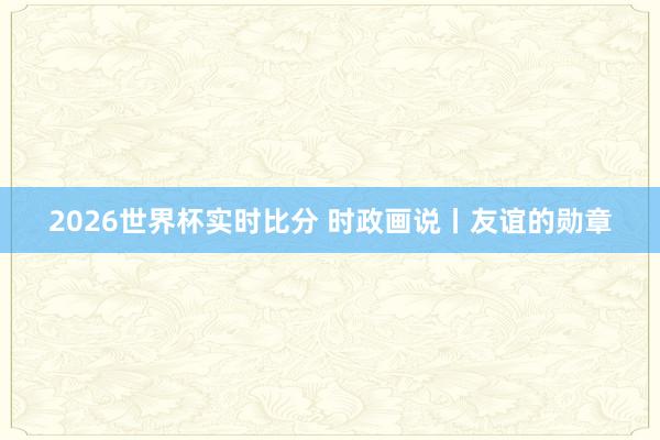 2026世界杯实时比分 时政画说丨友谊的勋章
