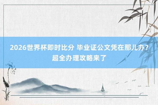 2026世界杯即时比分 毕业证公文凭在那儿办？超全办理攻略来了