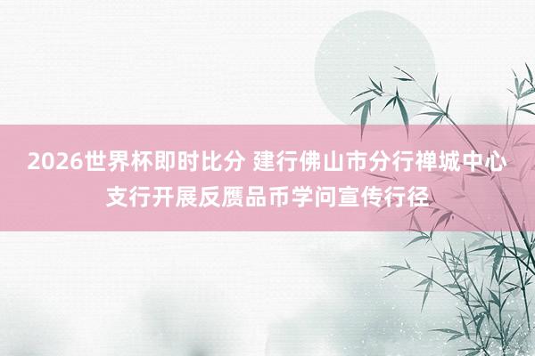 2026世界杯即时比分 建行佛山市分行禅城中心支行开展反赝品币学问宣传行径