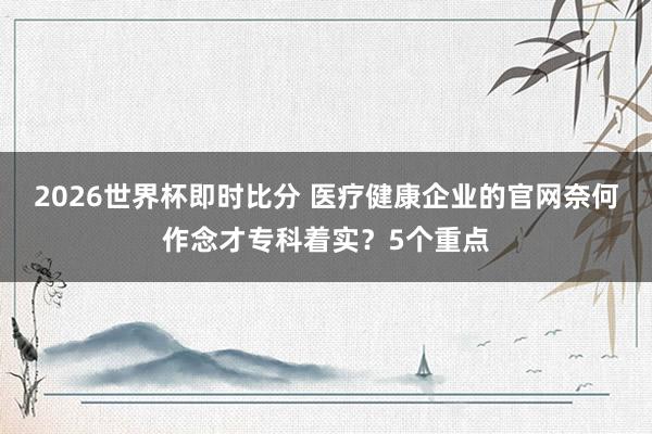 2026世界杯即时比分 医疗健康企业的官网奈何作念才专科着实？5个重点