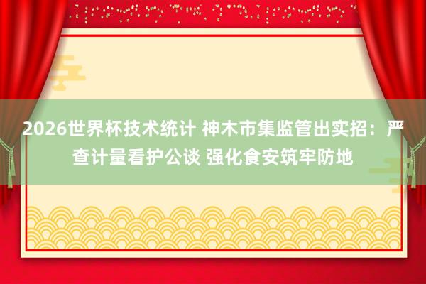 2026世界杯技术统计 神木市集监管出实招：严查计量看护公谈 强化食安筑牢防地