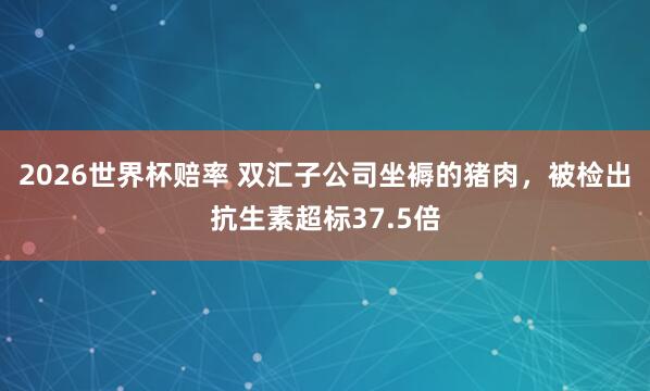 2026世界杯赔率 双汇子公司坐褥的猪肉，被检出抗生素超标37.5倍