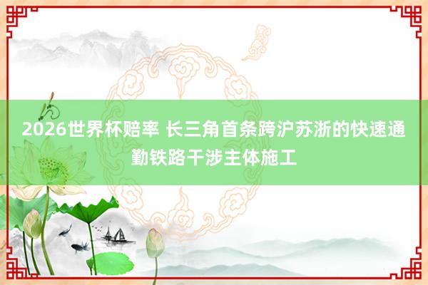 2026世界杯赔率 长三角首条跨沪苏浙的快速通勤铁路干涉主体施工