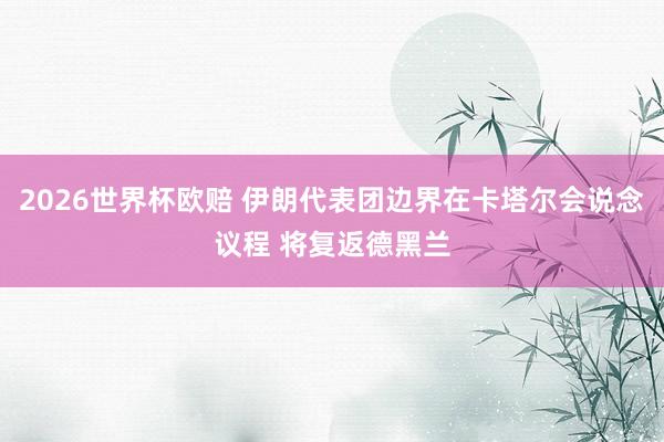 2026世界杯欧赔 伊朗代表团边界在卡塔尔会说念议程 将复返德黑兰