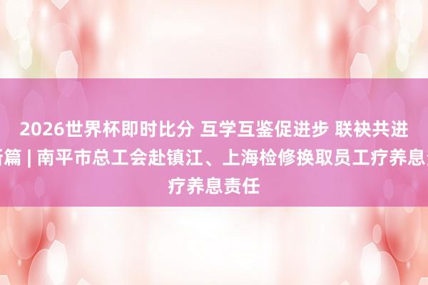 2026世界杯即时比分 互学互鉴促进步 联袂共进谱新篇 | 南平市总工会赴镇江、上海检修换取员工疗养息责任