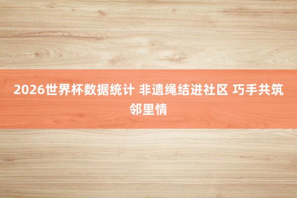 2026世界杯数据统计 非遗绳结进社区 巧手共筑邻里情