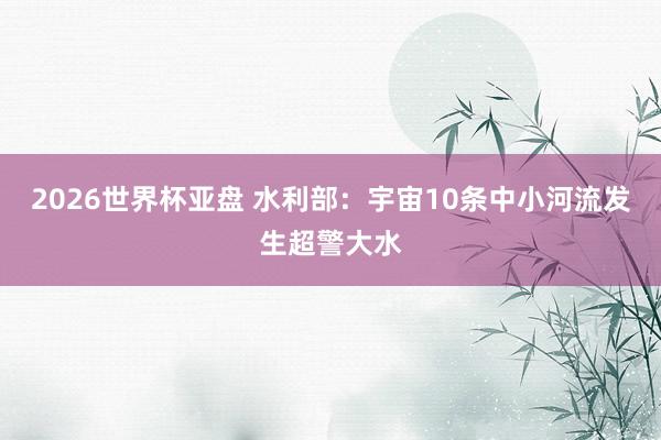 2026世界杯亚盘 水利部：宇宙10条中小河流发生超警大水