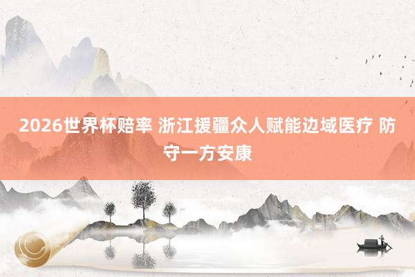 2026世界杯赔率 浙江援疆众人赋能边域医疗 防守一方安康