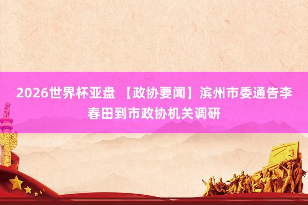 2026世界杯亚盘 【政协要闻】滨州市委通告李春田到市政协机关调研