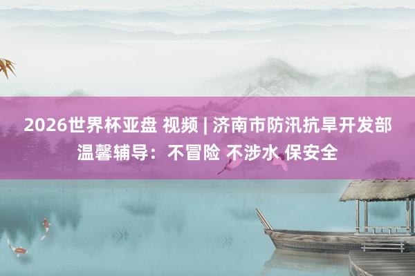 2026世界杯亚盘 视频 | 济南市防汛抗旱开发部温馨辅导：不冒险 不涉水 保安全