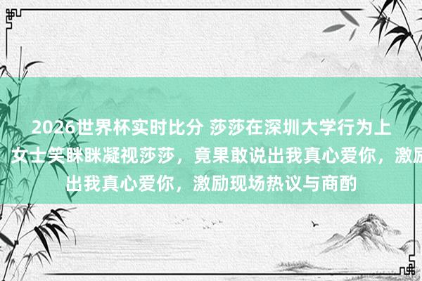 2026世界杯实时比分 莎莎在深圳大学行为上被粉丝迎面表白，女士笑眯眯凝视莎莎，竟果敢说出我真心爱你，激励现场热议与商酌