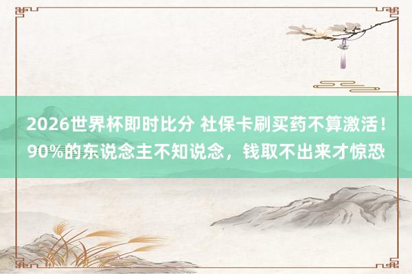 2026世界杯即时比分 社保卡刷买药不算激活！90%的东说念主不知说念，钱取不出来才惊恐