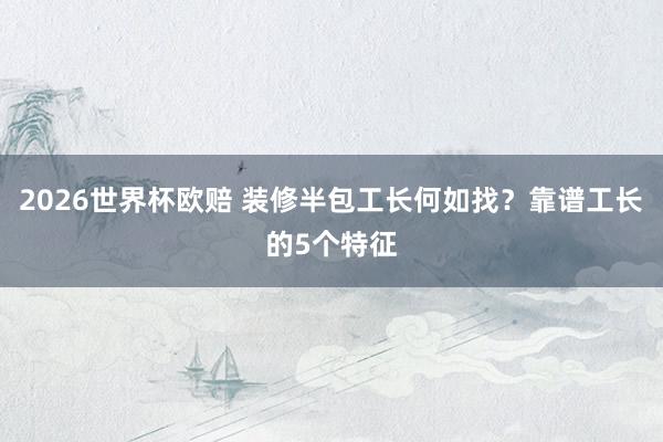 2026世界杯欧赔 装修半包工长何如找？靠谱工长的5个特征