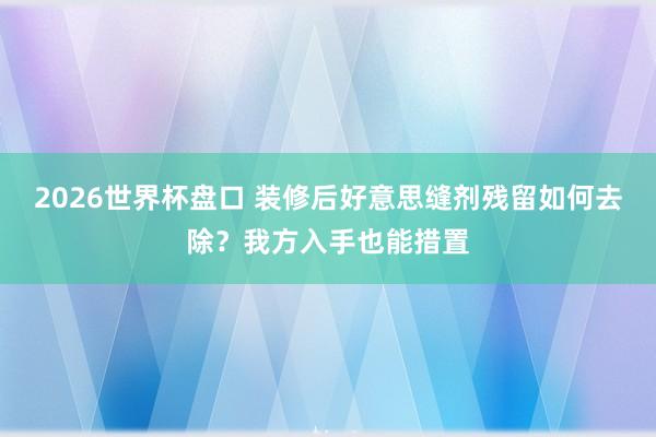 2026世界杯盘口 装修后好意思缝剂残留如何去除？我方入手也能措置
