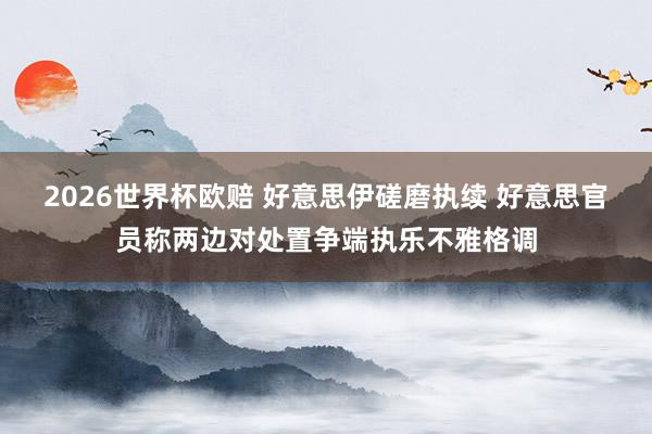 2026世界杯欧赔 好意思伊磋磨执续 好意思官员称两边对处置争端执乐不雅格调