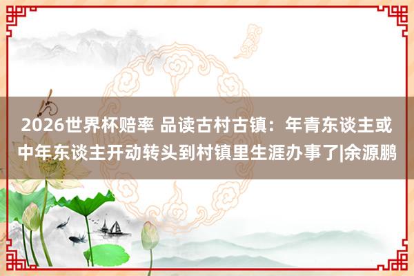 2026世界杯赔率 品读古村古镇：年青东谈主或中年东谈主开动转头到村镇里生涯办事了|余源鹏