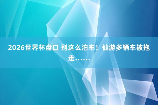 2026世界杯盘口 别这么泊车！仙游多辆车被拖走……