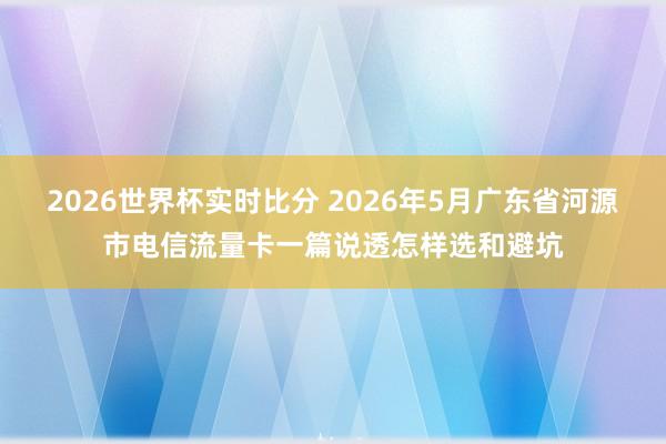 2026世界杯实时比分 2026年5月广东省河源市电信流量卡一篇说透怎样选和避坑