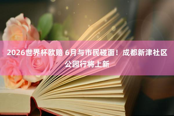 2026世界杯欧赔 6月与市民碰面！成都新津社区公园行将上新