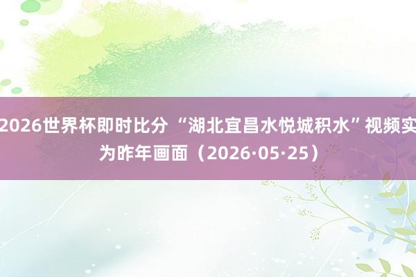 2026世界杯即时比分 “湖北宜昌水悦城积水”视频实为昨年画面（2026·05·25）