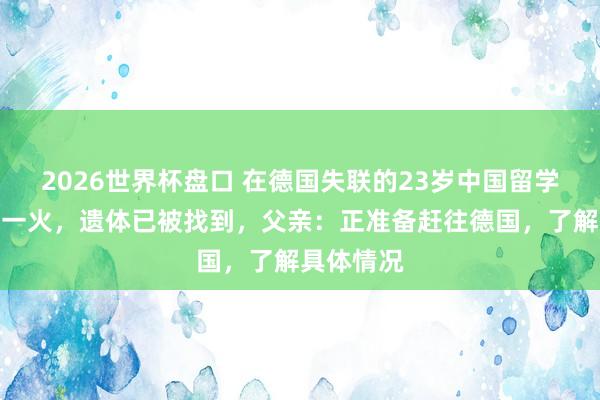 2026世界杯盘口 在德国失联的23岁中国留学生阐明身一火，遗体已被找到，父亲：正准备赶往德国，了解具体情况