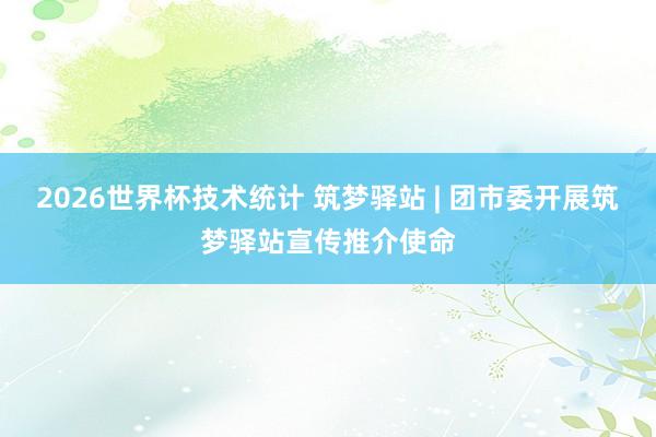 2026世界杯技术统计 筑梦驿站 | 团市委开展筑梦驿站宣传推介使命