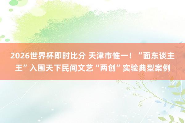 2026世界杯即时比分 天津市惟一！“面东谈主王”入围天下民间文艺“两创”实验典型案例
